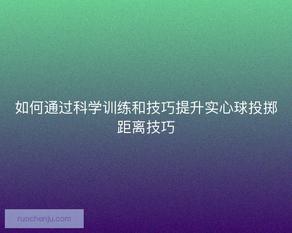 如何通过科学训练和技巧提升实心球投掷距离技巧